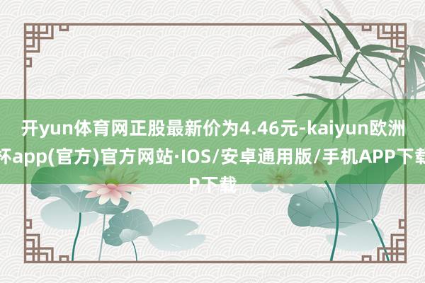 开yun体育网正股最新价为4.46元-kaiyun欧洲杯app(官方)官方网站·IOS/安卓通用版/手机APP下载