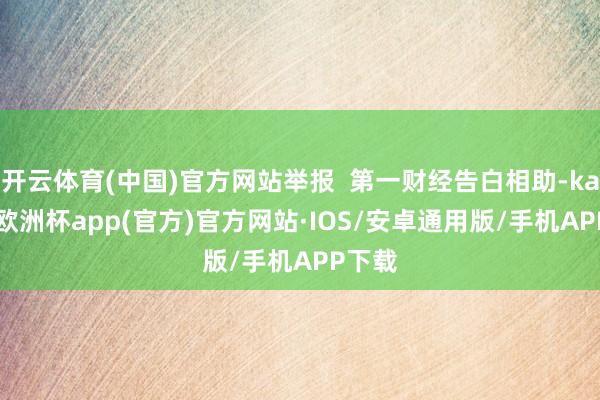 开云体育(中国)官方网站举报  第一财经告白相助-kaiyun欧洲杯app(官方)官方网站·IOS/安卓通用版/手机APP下载