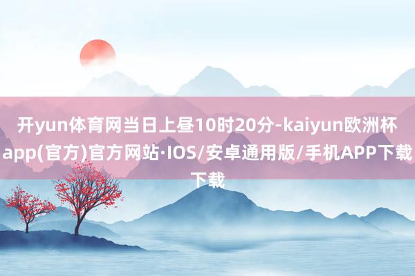 开yun体育网当日上昼10时20分-kaiyun欧洲杯app(官方)官方网站·IOS/安卓通用版/手机APP下载