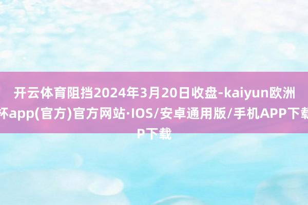 开云体育阻挡2024年3月20日收盘-kaiyun欧洲杯app(官方)官方网站·IOS/安卓通用版/手机APP下载