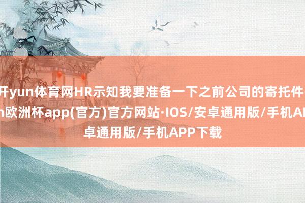 开yun体育网HR示知我要准备一下之前公司的寄托件-kaiyun欧洲杯app(官方)官方网站·IOS/安卓通用版/手机APP下载