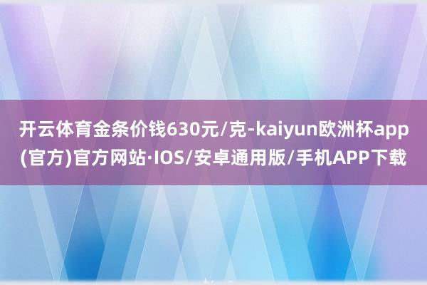 开云体育金条价钱630元/克-kaiyun欧洲杯app(官方)官方网站·IOS/安卓通用版/手机APP下载