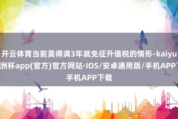 开云体育当前莫得满3年就免征升值税的情形-kaiyun欧洲杯app(官方)官方网站·IOS/安卓通用版/手机APP下载