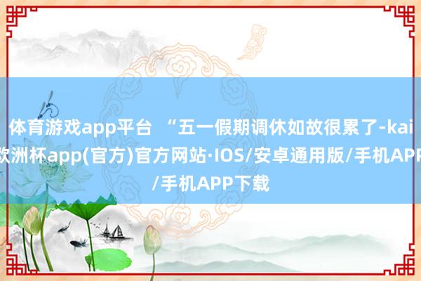 体育游戏app平台  “五一假期调休如故很累了-kaiyun欧洲杯app(官方)官方网站·IOS/安卓通用版/手机APP下载