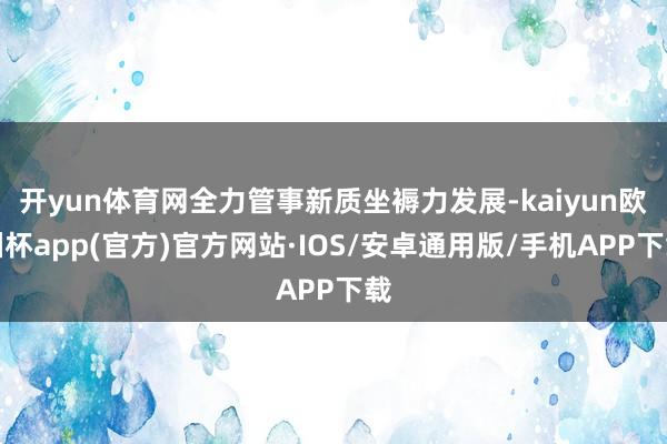 开yun体育网全力管事新质坐褥力发展-kaiyun欧洲杯app(官方)官方网站·IOS/安卓通用版/手机APP下载