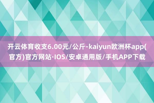 开云体育收支6.00元/公斤-kaiyun欧洲杯app(官方)官方网站·IOS/安卓通用版/手机APP下载