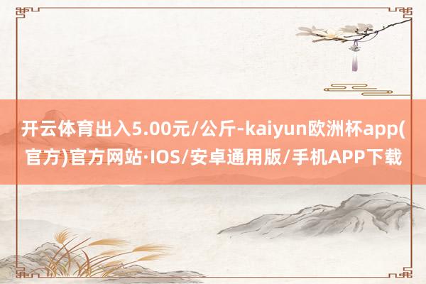 开云体育出入5.00元/公斤-kaiyun欧洲杯app(官方)官方网站·IOS/安卓通用版/手机APP下载