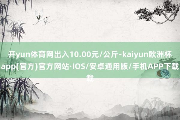 开yun体育网出入10.00元/公斤-kaiyun欧洲杯app(官方)官方网站·IOS/安卓通用版/手机APP下载