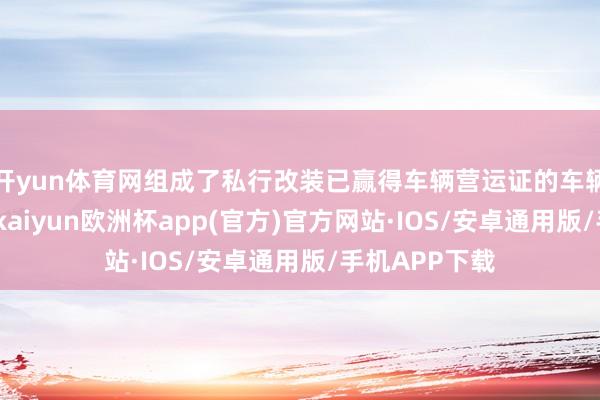 开yun体育网组成了私行改装已赢得车辆营运证的车辆案违纪活动-kaiyun欧洲杯app(官方)官方网站·IOS/安卓通用版/手机APP下载