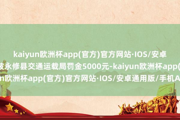 kaiyun欧洲杯app(官方)官方网站·IOS/安卓通用版/手机APP下载被永修县交通运载局罚金5000元-kaiyun欧洲杯app(官方)官方网站·IOS/安卓通用版/手机APP下载