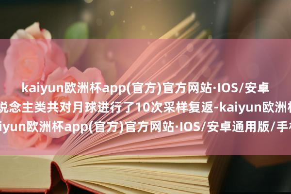 kaiyun欧洲杯app(官方)官方网站·IOS/安卓通用版/手机APP下载东说念主类共对月球进行了10次采样复返-kaiyun欧洲杯app(官方)官方网站·IOS/安卓通用版/手机APP下载