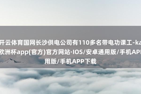 开云体育国网长沙供电公司有110多名带电功课工-kaiyun欧洲杯app(官方)官方网站·IOS/安卓通用版/手机APP下载