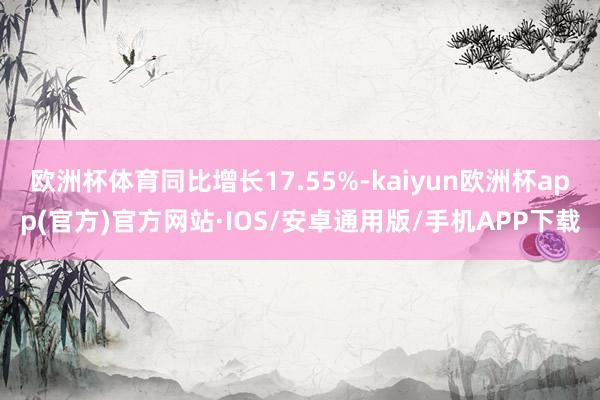 欧洲杯体育同比增长17.55%-kaiyun欧洲杯app(官方)官方网站·IOS/安卓通用版/手机APP下载