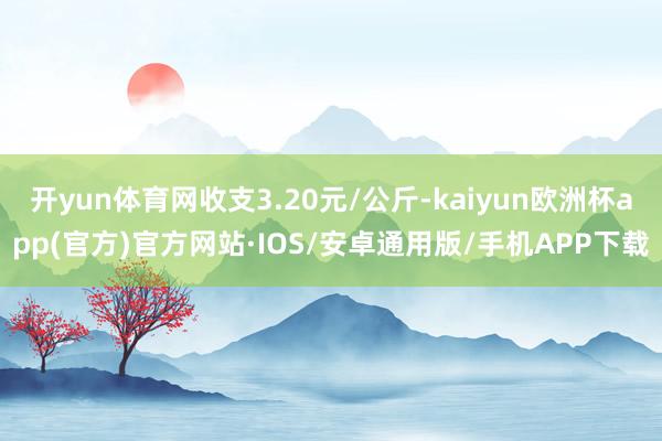 开yun体育网收支3.20元/公斤-kaiyun欧洲杯app(官方)官方网站·IOS/安卓通用版/手机APP下载