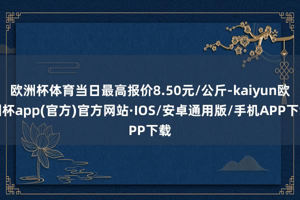 欧洲杯体育当日最高报价8.50元/公斤-kaiyun欧洲杯app(官方)官方网站·IOS/安卓通用版/手机APP下载