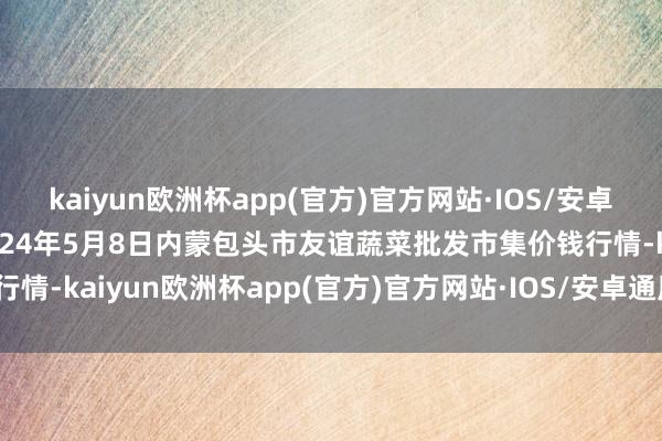 kaiyun欧洲杯app(官方)官方网站·IOS/安卓通用版/手机APP下载2024年5月8日内蒙包头市友谊蔬菜批发市集价钱行情-kaiyun欧洲杯app(官方)官方网站·IOS/安卓通用版/手机APP下载