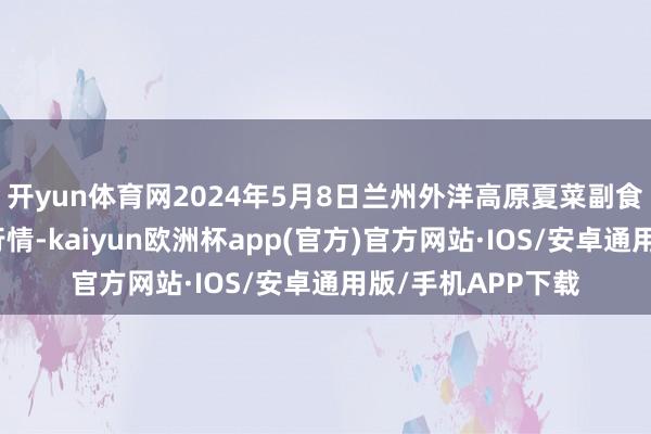 开yun体育网2024年5月8日兰州外洋高原夏菜副食物采购中心价钱行情-kaiyun欧洲杯app(官方)官方网站·IOS/安卓通用版/手机APP下载