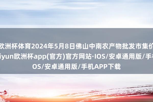 欧洲杯体育2024年5月8日佛山中南农产物批发市集价钱行情-kaiyun欧洲杯app(官方)官方网站·IOS/安卓通用版/手机APP下载