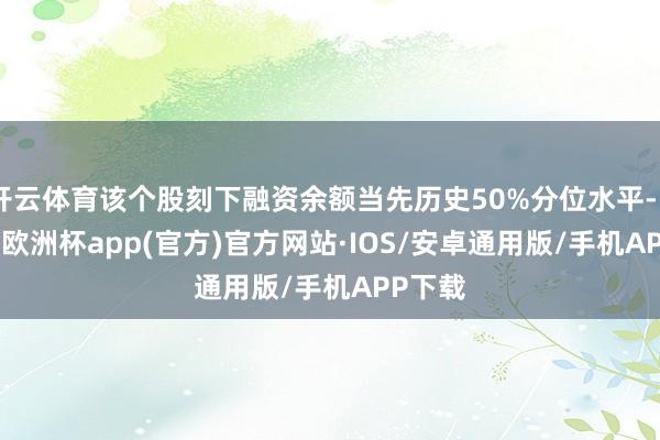 开云体育该个股刻下融资余额当先历史50%分位水平-kaiyun欧洲杯app(官方)官方网站·IOS/安卓通用版/手机APP下载