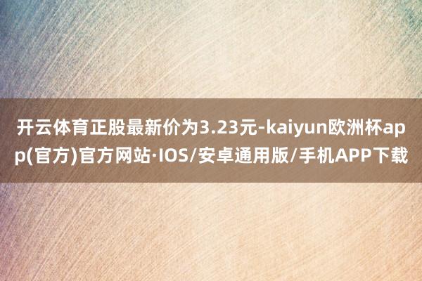 开云体育正股最新价为3.23元-kaiyun欧洲杯app(官方)官方网站·IOS/安卓通用版/手机APP下载