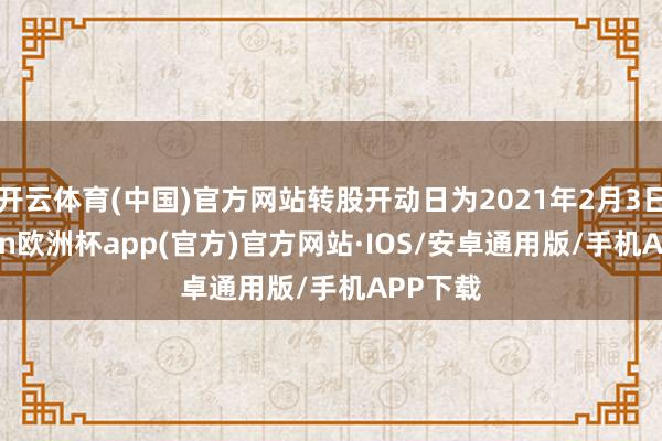 开云体育(中国)官方网站转股开动日为2021年2月3日-kaiyun欧洲杯app(官方)官方网站·IOS/安卓通用版/手机APP下载