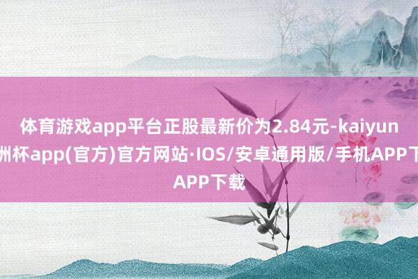 体育游戏app平台正股最新价为2.84元-kaiyun欧洲杯app(官方)官方网站·IOS/安卓通用版/手机APP下载