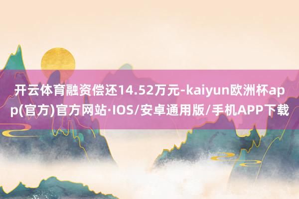 开云体育融资偿还14.52万元-kaiyun欧洲杯app(官方)官方网站·IOS/安卓通用版/手机APP下载