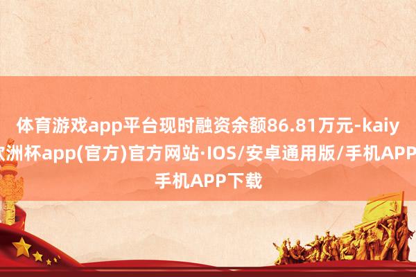 体育游戏app平台现时融资余额86.81万元-kaiyun欧洲杯app(官方)官方网站·IOS/安卓通用版/手机APP下载