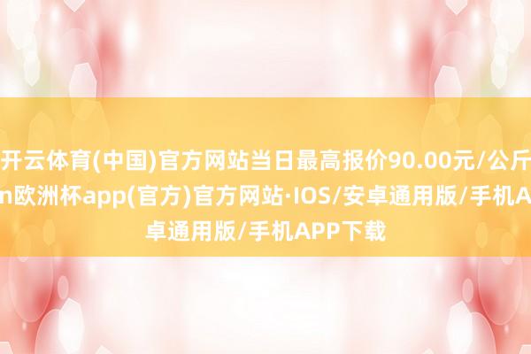 开云体育(中国)官方网站当日最高报价90.00元/公斤-kaiyun欧洲杯app(官方)官方网站·IOS/安卓通用版/手机APP下载