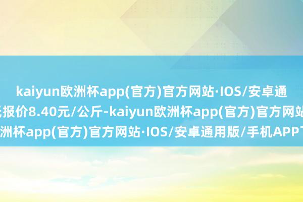 kaiyun欧洲杯app(官方)官方网站·IOS/安卓通用版/手机APP下载最低报价8.40元/公斤-kaiyun欧洲杯app(官方)官方网站·IOS/安卓通用版/手机APP下载