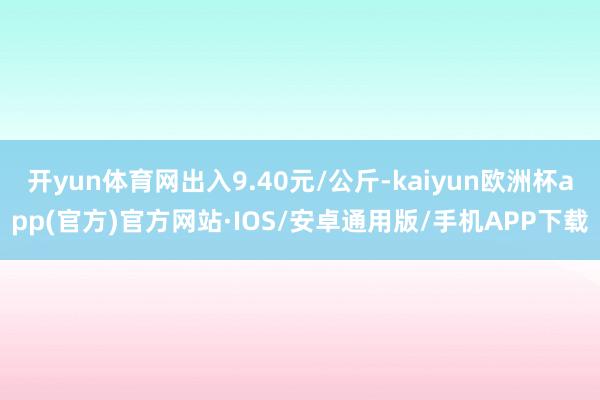 开yun体育网出入9.40元/公斤-kaiyun欧洲杯app(官方)官方网站·IOS/安卓通用版/手机APP下载