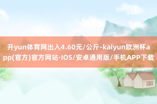 开yun体育网出入4.60元/公斤-kaiyun欧洲杯app(官方)官方网站·IOS/安卓通用版/手机APP下载