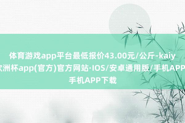 体育游戏app平台最低报价43.00元/公斤-kaiyun欧洲杯app(官方)官方网站·IOS/安卓通用版/手机APP下载