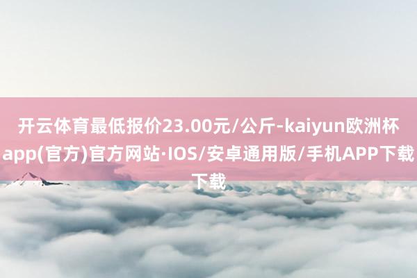 开云体育最低报价23.00元/公斤-kaiyun欧洲杯app(官方)官方网站·IOS/安卓通用版/手机APP下载