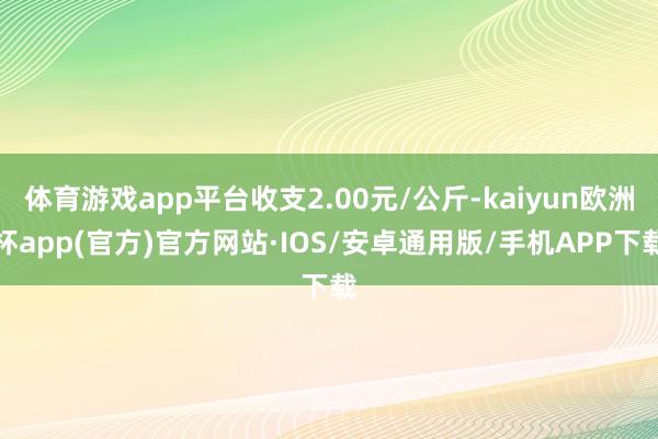 体育游戏app平台收支2.00元/公斤-kaiyun欧洲杯app(官方)官方网站·IOS/安卓通用版/手机APP下载