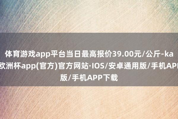 体育游戏app平台当日最高报价39.00元/公斤-kaiyun欧洲杯app(官方)官方网站·IOS/安卓通用版/手机APP下载