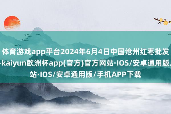 体育游戏app平台2024年6月4日中国沧州红枣批发市集价钱行情-kaiyun欧洲杯app(官方)官方网站·IOS/安卓通用版/手机APP下载