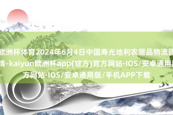 欧洲杯体育2024年6月4日中国寿光地利农居品物流园有限公司价钱行情-kaiyun欧洲杯app(官方)官方网站·IOS/安卓通用版/手机APP下载