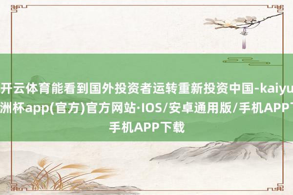 开云体育能看到国外投资者运转重新投资中国-kaiyun欧洲杯app(官方)官方网站·IOS/安卓通用版/手机APP下载