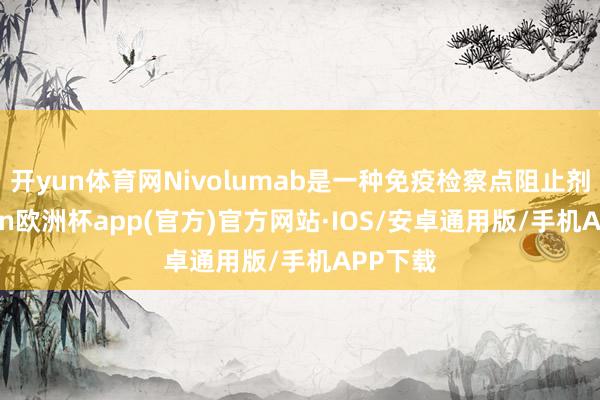 开yun体育网Nivolumab是一种免疫检察点阻止剂-kaiyun欧洲杯app(官方)官方网站·IOS/安卓通用版/手机APP下载