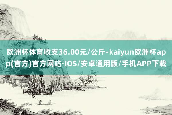 欧洲杯体育收支36.00元/公斤-kaiyun欧洲杯app(官方)官方网站·IOS/安卓通用版/手机APP下载