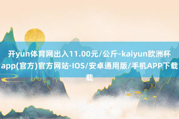 开yun体育网出入11.00元/公斤-kaiyun欧洲杯app(官方)官方网站·IOS/安卓通用版/手机APP下载