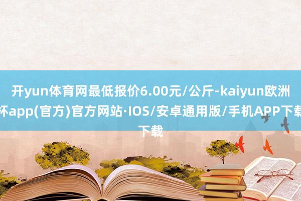 开yun体育网最低报价6.00元/公斤-kaiyun欧洲杯app(官方)官方网站·IOS/安卓通用版/手机APP下载