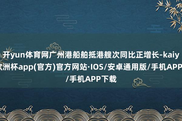 开yun体育网广州港船舶抵港艘次同比正增长-kaiyun欧洲杯app(官方)官方网站·IOS/安卓通用版/手机APP下载