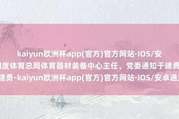 kaiyun欧洲杯app(官方)官方网站·IOS/安卓通用版/手机APP下载国度体育总局体育器材装备中心主任、党委通知于建勇-kaiyun欧洲杯app(官方)官方网站·IOS/安卓通用版/手机APP下载