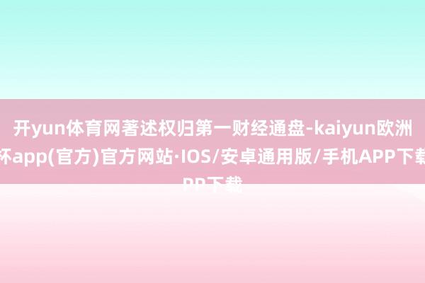 开yun体育网著述权归第一财经通盘-kaiyun欧洲杯app(官方)官方网站·IOS/安卓通用版/手机APP下载