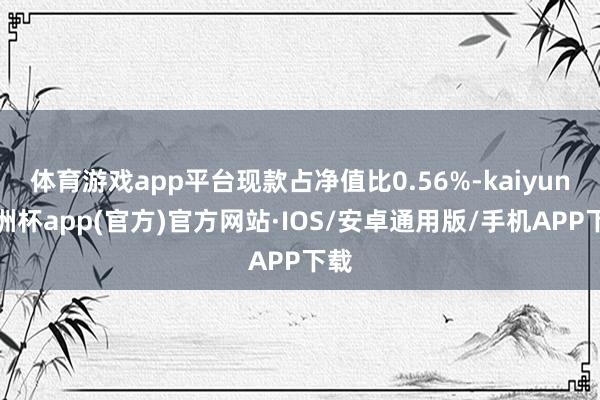 体育游戏app平台现款占净值比0.56%-kaiyun欧洲杯app(官方)官方网站·IOS/安卓通用版/手机APP下载