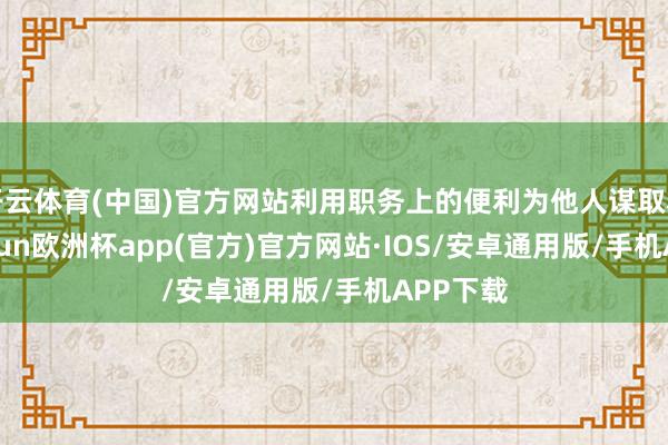 开云体育(中国)官方网站利用职务上的便利为他人谋取利益-kaiyun欧洲杯app(官方)官方网站·IOS/安卓通用版/手机APP下载