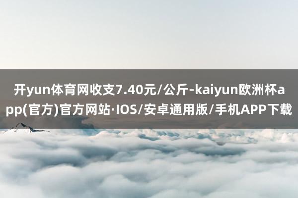 开yun体育网收支7.40元/公斤-kaiyun欧洲杯app(官方)官方网站·IOS/安卓通用版/手机APP下载