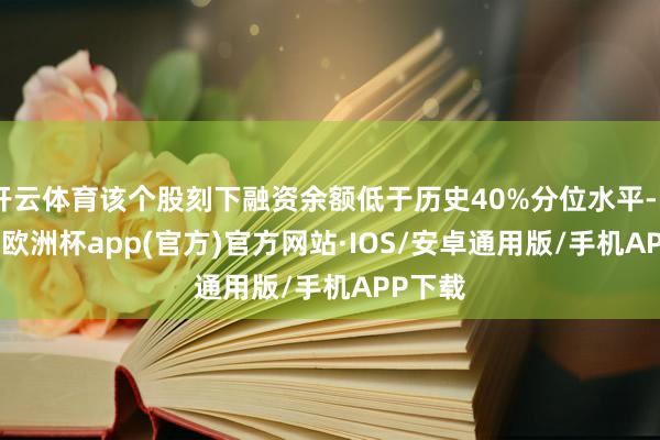 开云体育该个股刻下融资余额低于历史40%分位水平-kaiyun欧洲杯app(官方)官方网站·IOS/安卓通用版/手机APP下载